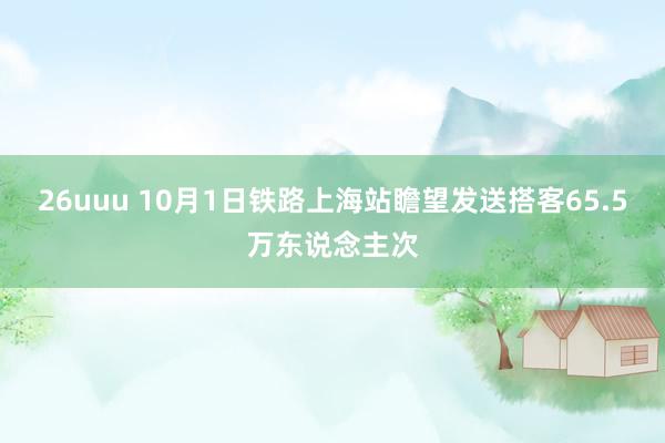 26uuu 10月1日铁路上海站瞻望发送搭客65.5万东说念主次