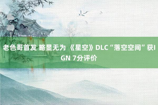 老色哥首发 略显无为 《星空》DLC“落空空间”获IGN 7分评价