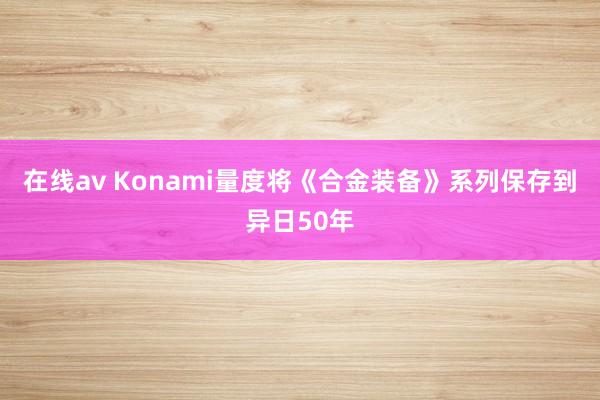 在线av Konami量度将《合金装备》系列保存到异日50年