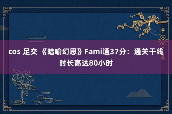 cos 足交 《暗喻幻思》Fami通37分：通关干线时长高达80小时