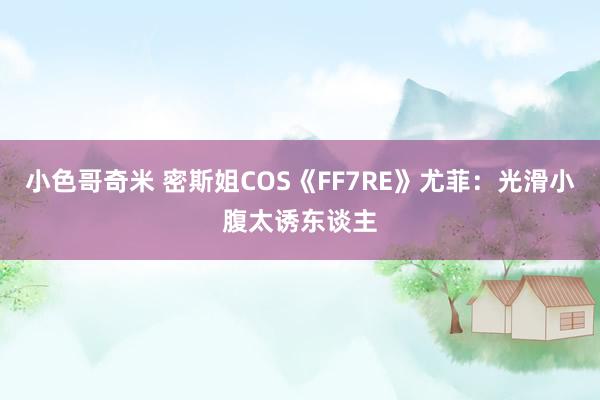 小色哥奇米 密斯姐COS《FF7RE》尤菲：光滑小腹太诱东谈主