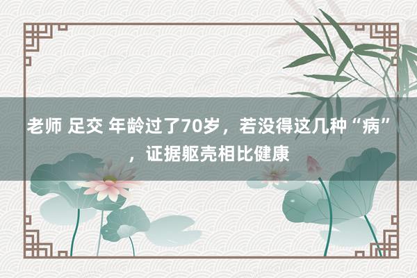 老师 足交 年龄过了70岁，若没得这几种“病”，证据躯壳相比健康