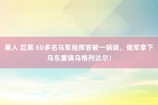 黑人 巨屌 60多名乌军指挥官被一锅端，俄军拿下乌东重镇乌格列达尔！