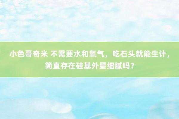 小色哥奇米 不需要水和氧气，吃石头就能生计，简直存在硅基外星细腻吗？