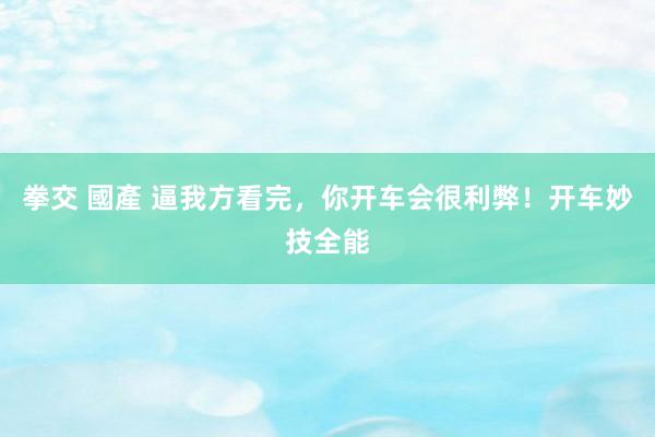 拳交 國產 逼我方看完，你开车会很利弊！开车妙技全能