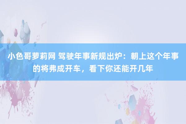 小色哥萝莉网 驾驶年事新规出炉：朝上这个年事的将弗成开车，看下你还能开几年