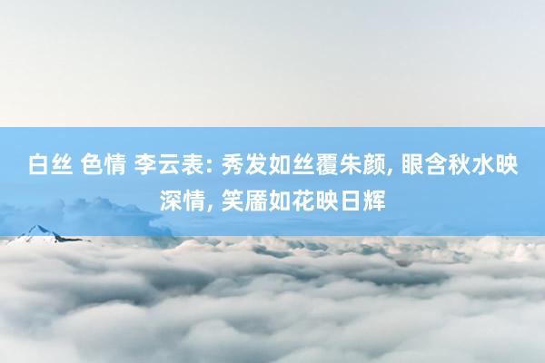 白丝 色情 李云表: 秀发如丝覆朱颜， 眼含秋水映深情， 笑靥如花映日辉