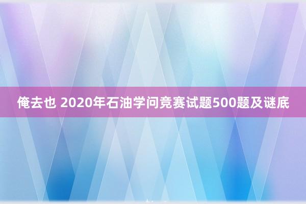 俺去也 2020年石油学问竞赛试题500题及谜底