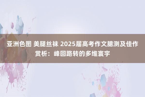 亚洲色图 美腿丝袜 2025届高考作文臆测及佳作赏析：峰回路转的多维寰宇