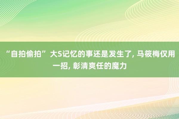 “自拍偷拍” 大S记忆的事还是发生了， 马筱梅仅用一招， 彰清爽任的魔力