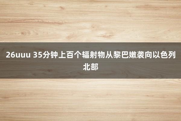 26uuu 35分钟上百个辐射物从黎巴嫩袭向以色列北部