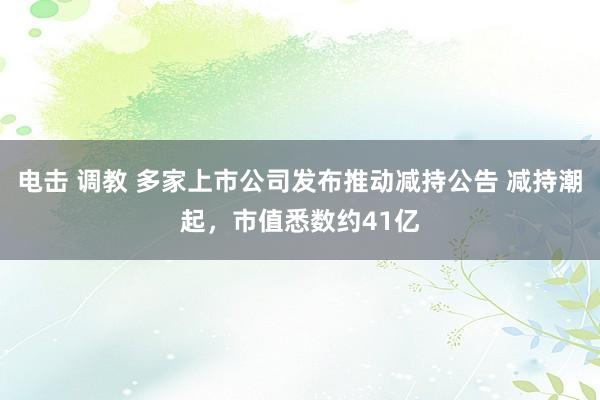 电击 调教 多家上市公司发布推动减持公告 减持潮起，市值悉数约41亿