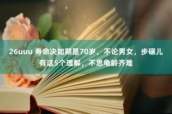 26uuu 寿命决如期是70岁，不论男女，步碾儿有这5个理解，不思龟龄齐难