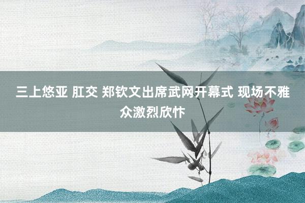 三上悠亚 肛交 郑钦文出席武网开幕式 现场不雅众激烈欣忭