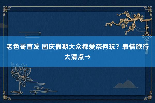 老色哥首发 国庆假期大众都爱奈何玩？表情旅行大清点→