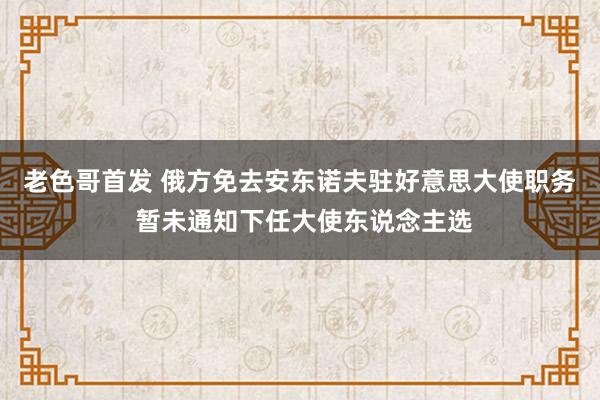 老色哥首发 俄方免去安东诺夫驻好意思大使职务 暂未通知下任大使东说念主选