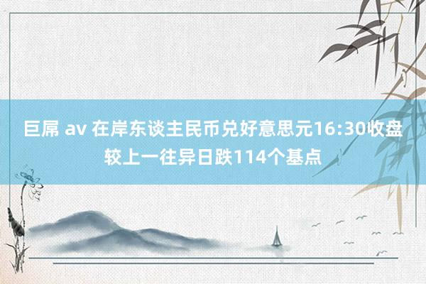 巨屌 av 在岸东谈主民币兑好意思元16:30收盘较上一往异日跌114个基点