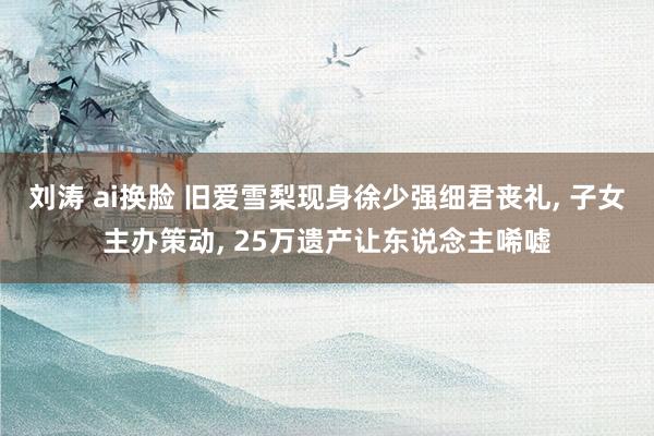 刘涛 ai换脸 旧爱雪梨现身徐少强细君丧礼， 子女主办策动， 25万遗产让东说念主唏嘘