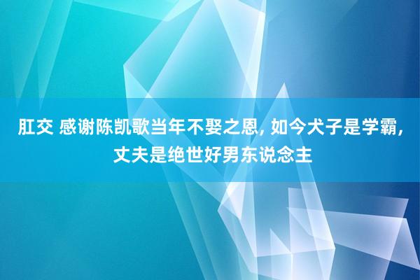 肛交 感谢陈凯歌当年不娶之恩， 如今犬子是学霸， 丈夫是绝世好男东说念主