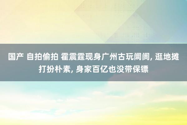 国产 自拍偷拍 霍震霆现身广州古玩阛阓， 逛地摊打扮朴素， 身家百亿也没带保镖