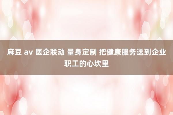 麻豆 av 医企联动 量身定制 把健康服务送到企业职工的心坎里