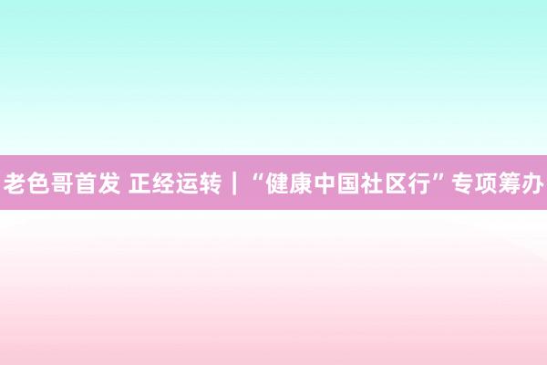 老色哥首发 正经运转｜“健康中国社区行”专项筹办