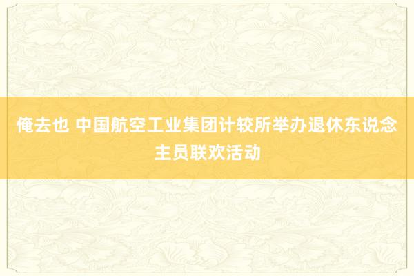 俺去也 中国航空工业集团计较所举办退休东说念主员联欢活动