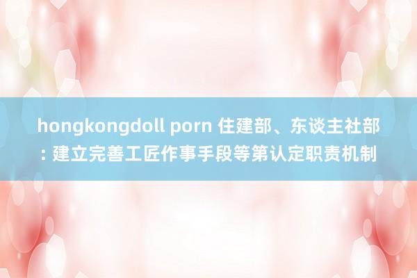 hongkongdoll porn 住建部、东谈主社部: 建立完善工匠作事手段等第认定职责机制