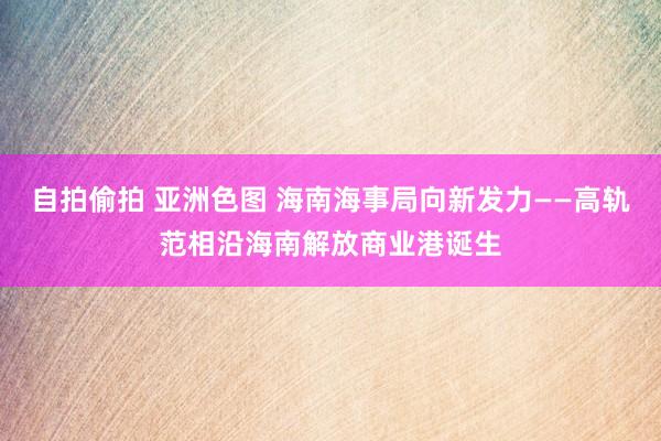 自拍偷拍 亚洲色图 海南海事局向新发力——高轨范相沿海南解放商业港诞生