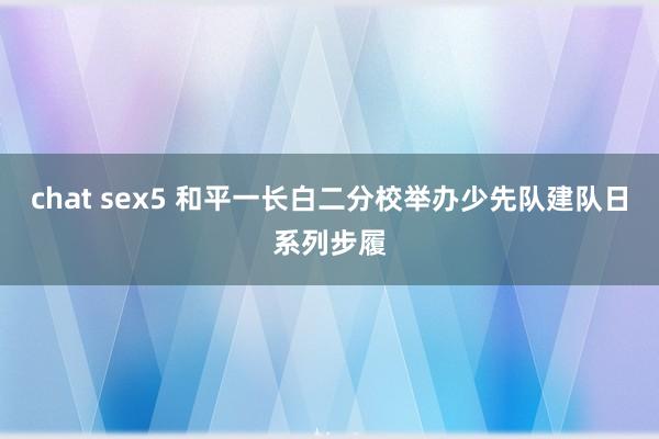 chat sex5 和平一长白二分校举办少先队建队日系列步履