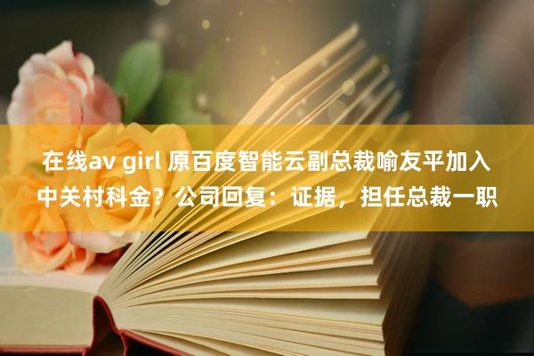 在线av girl 原百度智能云副总裁喻友平加入中关村科金？公司回复：证据，担任总裁一职