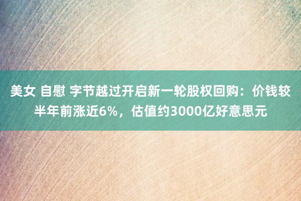 美女 自慰 字节越过开启新一轮股权回购：价钱较半年前涨近6%，估值约3000亿好意思元