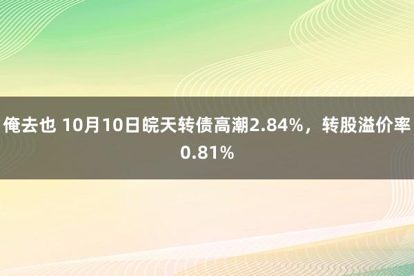 俺去也 10月10日皖天转债高潮2.84%，转股溢价率0.81%