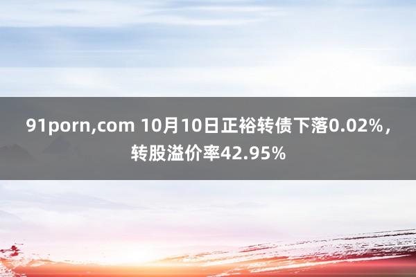 91porn，com 10月10日正裕转债下落0.02%，转股溢价率42.95%