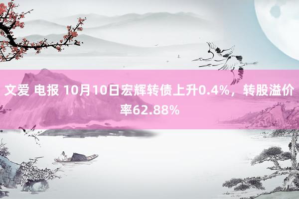 文爱 电报 10月10日宏辉转债上升0.4%，转股溢价率62.88%