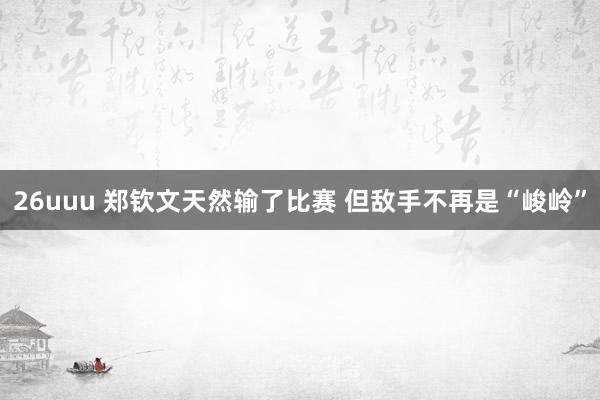 26uuu 郑钦文天然输了比赛 但敌手不再是“峻岭”