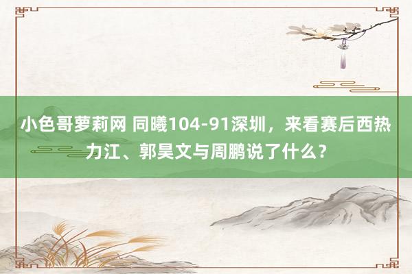 小色哥萝莉网 同曦104-91深圳，来看赛后西热力江、郭昊文与周鹏说了什么？