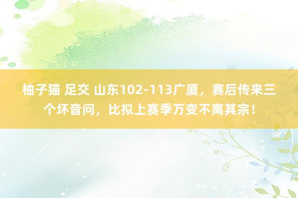 柚子猫 足交 山东102-113广厦，赛后传来三个坏音问，比拟上赛季万变不离其宗！