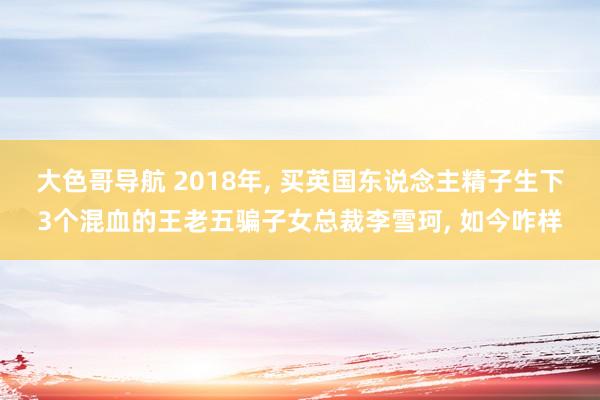 大色哥导航 2018年， 买英国东说念主精子生下3个混血的王老五骗子女总裁李雪珂， 如今咋样