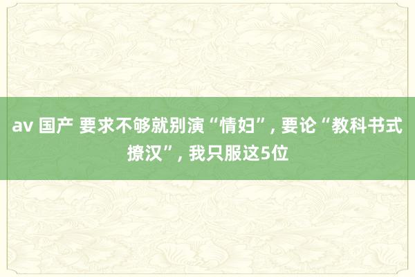 av 国产 要求不够就别演“情妇”， 要论“教科书式撩汉”， 我只服这5位