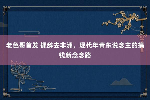 老色哥首发 裸辞去非洲，现代年青东说念主的搞钱新念念路