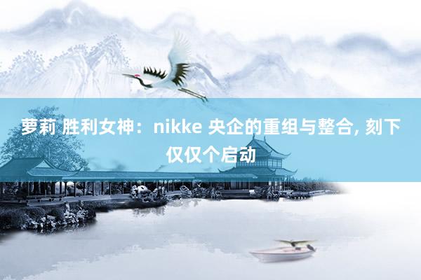 萝莉 胜利女神：nikke 央企的重组与整合， 刻下仅仅个启动