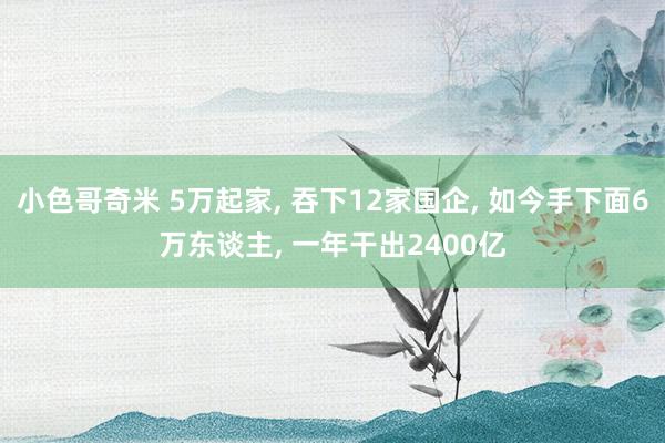 小色哥奇米 5万起家， 吞下12家国企， 如今手下面6万东谈主， 一年干出2400亿