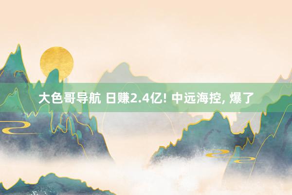 大色哥导航 日赚2.4亿! 中远海控， 爆了