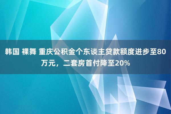 韩国 裸舞 重庆公积金个东谈主贷款额度进步至80万元，二套房首付降至20%