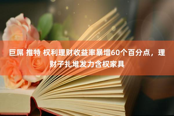 巨屌 推特 权利理财收益率暴增60个百分点，理财子扎堆发力含权家具