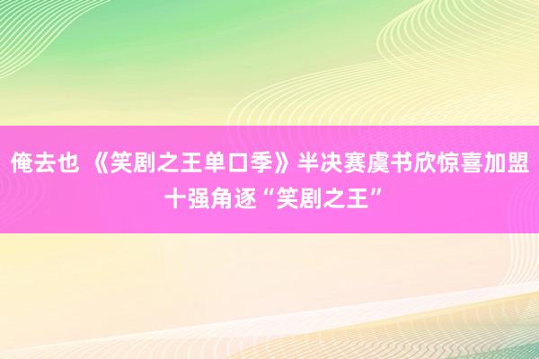 俺去也 《笑剧之王单口季》半决赛虞书欣惊喜加盟 十强角逐“笑剧之王”