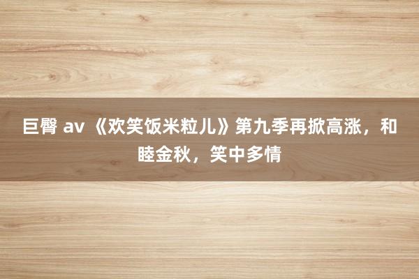 巨臀 av 《欢笑饭米粒儿》第九季再掀高涨，和睦金秋，笑中多情