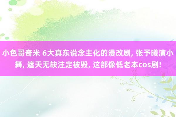 小色哥奇米 6大真东说念主化的漫改剧， 张予曦演小舞， 遮天无缺注定被毁， 这部像低老本cos剧!