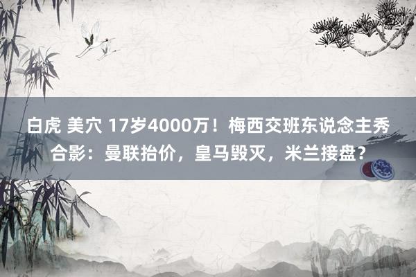 白虎 美穴 17岁4000万！梅西交班东说念主秀合影：曼联抬价，皇马毁灭，米兰接盘？